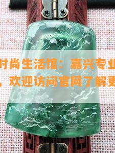 晶晶翡翠时尚生活馆：嘉兴专业经营各类晶晶饰品，欢迎访问官网了解更多产品信息！