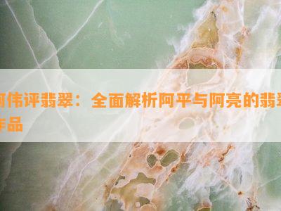 阿伟评翡翠：全面解析阿平与阿亮的翡翠作品