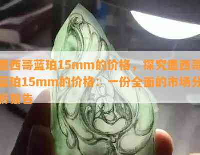 墨西哥蓝珀15mm的价格，探究墨西哥蓝珀15mm的价格：一份全面的市场分析报告