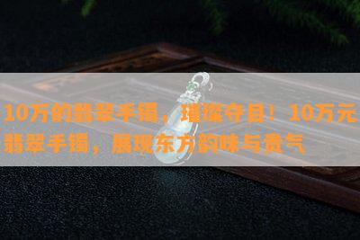 10万的翡翠手镯，璀璨夺目！10万元翡翠手镯，展现东方韵味与贵气