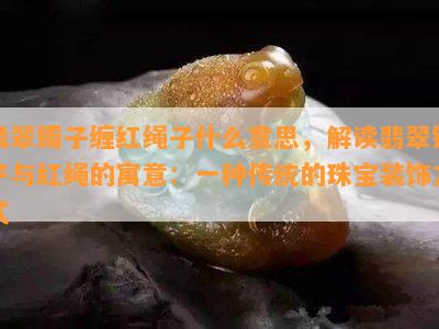 翡翠镯子缠红绳子什么意思，解读翡翠镯子与红绳的寓意：一种传统的珠宝装饰方式