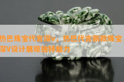 热巴珠宝代言深v，热巴代言新款珠宝，深V设计展现独特魅力