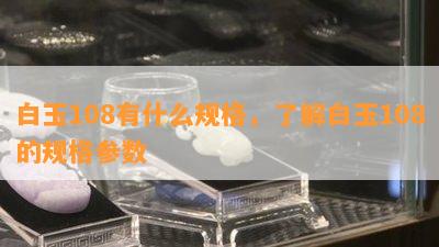 白玉108有什么规格，了解白玉108的规格参数