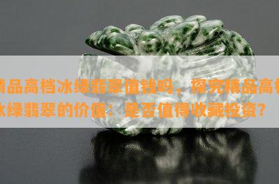 精品高档冰绿翡翠值钱吗，探究精品高档冰绿翡翠的价值：是否值得收藏投资？