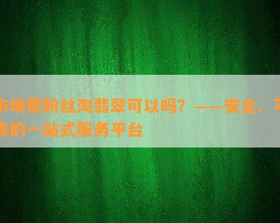 市场帮粉丝淘翡翠可以吗？——安全、可靠的一站式服务平台