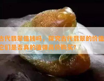 古代翡翠值钱吗，探究古代翡翠的价值：它们是否真的值得高价购买？