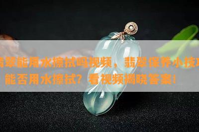 翡翠能用水擦拭吗视频，翡翠保养小技巧：能否用水擦拭？看视频揭晓答案！