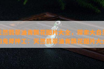 天然翡翠油青飘花图片大全，探索大自然的鬼斧神工：天然翡翠油青飘花图片大全