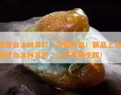 翡翠白冰种耳钉，闪耀夺目！新品上市：翡翠白冰种耳钉，让您耳畔生辉！