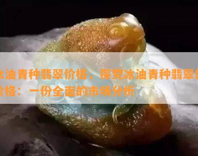 冰油青种翡翠价格，探究冰油青种翡翠的价格：一份全面的市场分析