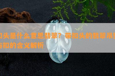 扣头是什么意思翡翠？带扣头的翡翠吊坠与扣的含义解析