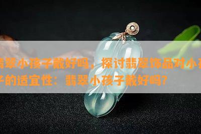 翡翠小孩子戴好吗，探讨翡翠饰品对小孩子的适宜性：翡翠小孩子戴好吗？