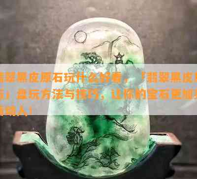 翡翠黑皮原石玩什么好看，「翡翠黑皮原石」盘玩方法与技巧，让你的宝石更加亮丽动人！