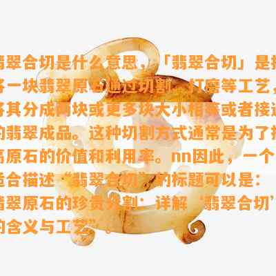 翡翠合切是什么意思，「翡翠合切」是指将一块翡翠原石通过切割、打磨等工艺，将其分成两块或更多块大小相等或者接近的翡翠成品。这种切割方式通常是为了提高原石的价值和利用率。nn因此，一个适合描述“翡翠合切”的标题可以是：“翡翠原石的珍贵分割：详解‘翡翠合切’的含义与工艺”。