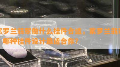 紫罗兰翡翠做什么挂件合适，紫罗兰翡翠：哪种挂件设计最适合你？