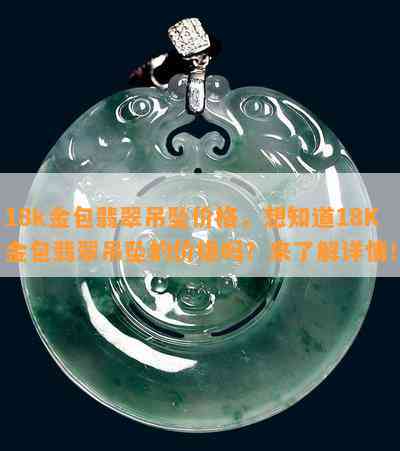 18k金包翡翠吊坠价格，想知道18K金包翡翠吊坠的价格吗？来了解详情！