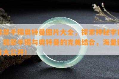 翡翠手镯奥特曼图片大全，探索神秘宇宙：翡翠手镯与奥特曼的完美结合，海量图片大公开！