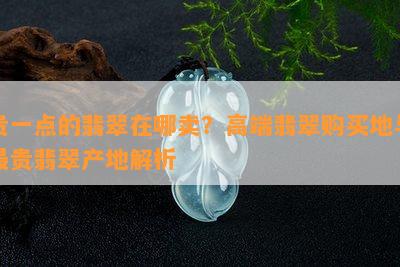 贵一点的翡翠在哪卖？高端翡翠购买地与最贵翡翠产地解析