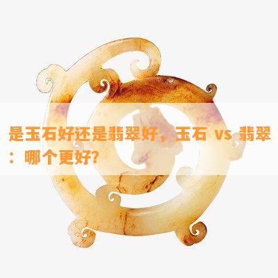 是玉石好还是翡翠好，玉石 vs 翡翠：哪个更好？