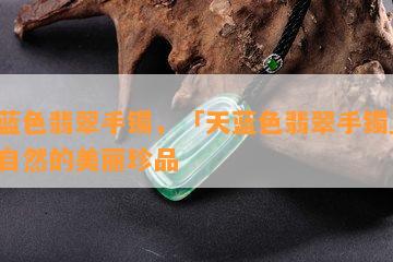 天蓝色翡翠手镯，「天蓝色翡翠手镯」：大自然的美丽珍品