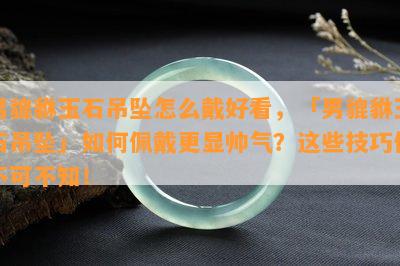 男貔貅玉石吊坠怎么戴好看，「男貔貅玉石吊坠」如何佩戴更显帅气？这些技巧你不可不知！