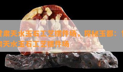 甘肃天水玉石工艺摆件场，探秘玉都：甘肃天水玉石工艺摆件场