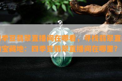 四季豆翡翠直播间在哪看，寻找翡翠直播的宝藏地：四季豆翡翠直播间在哪里？