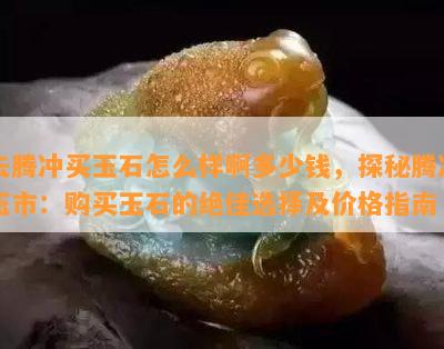 去腾冲买玉石怎么样啊多少钱，探秘腾冲玉市：购买玉石的绝佳选择及价格指南