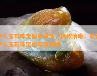 伊人玉石珠宝图片高清，极致清晰！欣赏伊人玉石珠宝的高清美图