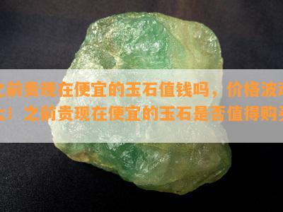 之前贵现在便宜的玉石值钱吗，价格波动大！之前贵现在便宜的玉石是否值得购买？