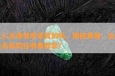 女人去收翡翠是真的吗，揭秘真相：女性是否真的在收集翡翠？