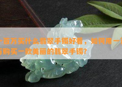 一百万买什么翡翠手镯好看，如何用一百万购买一款美丽的翡翠手镯？