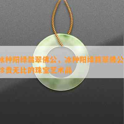 冰种阳绿翡翠佛公，冰种阳绿翡翠佛公：珍贵无比的珠宝艺术品