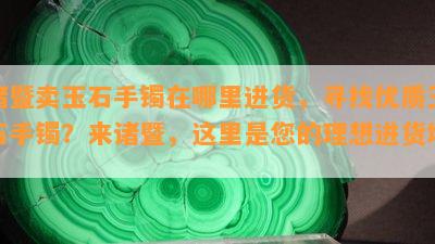 诸暨卖玉石手镯在哪里进货，寻找优质玉石手镯？来诸暨，这里是您的理想进货地！