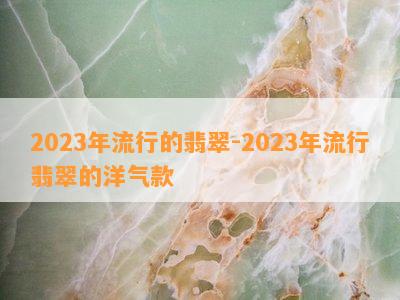 2023年流行的翡翠-2023年流行翡翠的洋气款