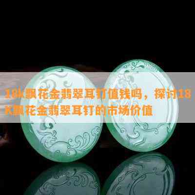 18k飘花金翡翠耳钉值钱吗，探讨18K飘花金翡翠耳钉的市场价值