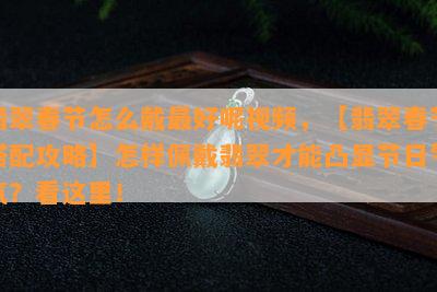 翡翠春节怎么戴更好呢视频，【翡翠春节搭配攻略】怎样佩戴翡翠才能凸显节日气氛？看这里！