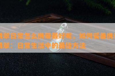 翡翠日常怎么携带更好呢，如何妥善携带翡翠：日常生活中的更佳方法