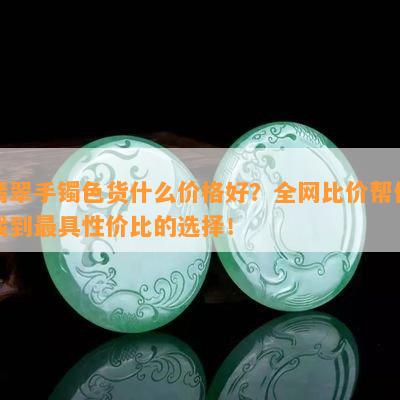 翡翠手镯色货什么价格好？全网比价帮你找到更具性价比的选择！