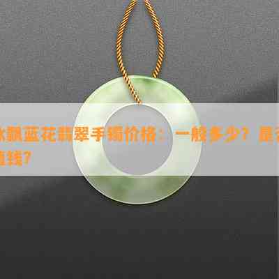 冰飘蓝花翡翠手镯价格：一般多少？是否值钱？