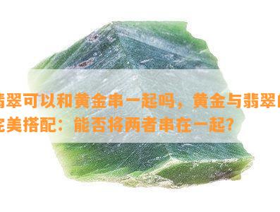 翡翠可以和黄金串一起吗，黄金与翡翠的完美搭配：能否将两者串在一起？