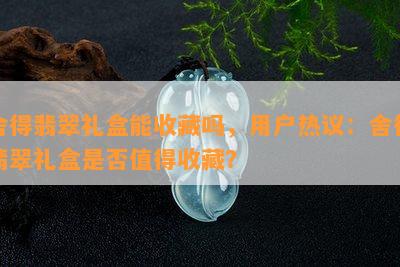 舍得翡翠礼盒能收藏吗，用户热议：舍得翡翠礼盒是否值得收藏？