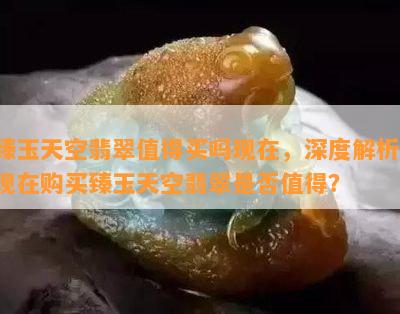 臻玉天空翡翠值得买吗现在，深度解析：现在购买臻玉天空翡翠是否值得？