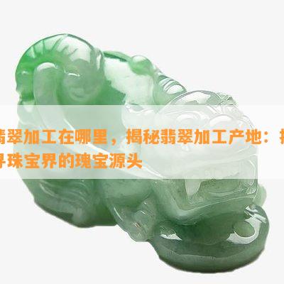 翡翠加工在哪里，揭秘翡翠加工产地：探寻珠宝界的瑰宝源头