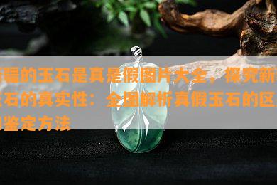 新疆的玉石是真是假图片大全，探究新疆玉石的真实性：全图解析真假玉石的区别和鉴定方法