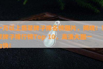 十万以上翡翠牌子排名榜图片，揭晓！翡翠牌子排行榜Top 10，高清大图一为快！