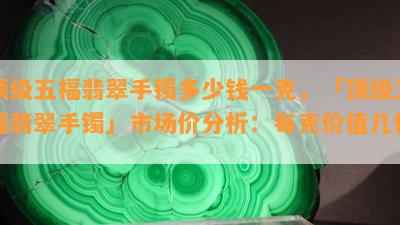 顶级五福翡翠手镯多少钱一克，「顶级五福翡翠手镯」市场价分析：每克价值几何？