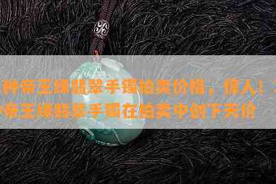 冰种帝王绿翡翠手镯拍卖价格，惊人！冰种帝王绿翡翠手镯在拍卖中创下天价