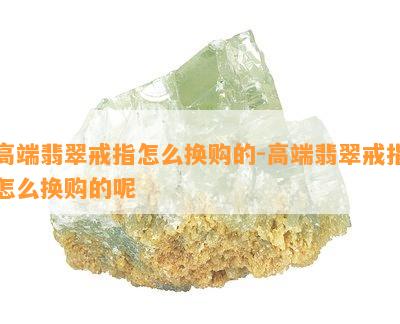 高端翡翠戒指怎么换购的-高端翡翠戒指怎么换购的呢