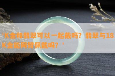 'K金和翡翠可以一起戴吗？翡翠与18K金能同臂佩戴吗？'